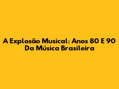 A Explosão Musical: Anos 80 E 90 Da Música Brasileira