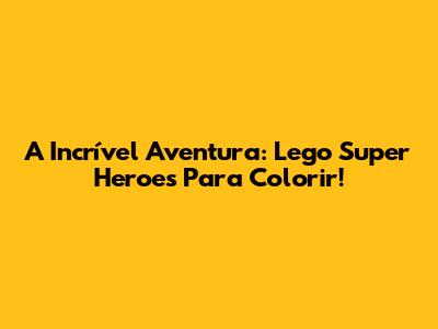 A Incrível Aventura: Lego Super Heroes Para Colorir!