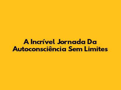 A Incrível Jornada Da Autoconsciência Sem Limites