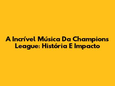 A Incrível Música Da Champions League: História E Impacto