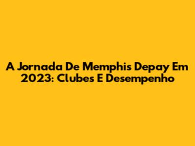 A Jornada De Memphis Depay Em 2023: Clubes E Desempenho
