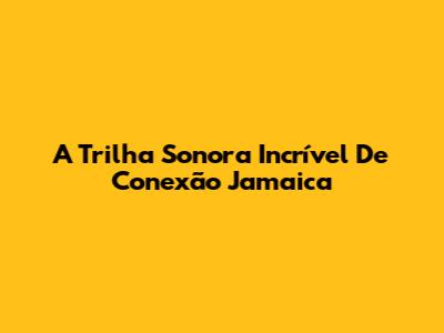 A Trilha Sonora Incrível De Conexão Jamaica