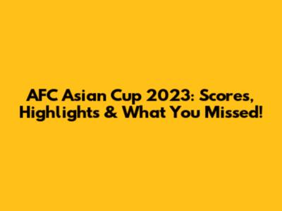 AFC Asian Cup 2023: Scores, Highlights & What You Missed!