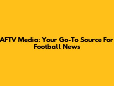 AFTV Media: Your Go-To Source For Football News