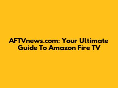 AFTVnews.com: Your Ultimate Guide To Amazon Fire TV
