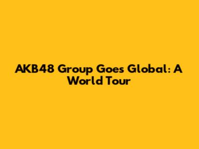 AKB48 Group Goes Global: A World Tour