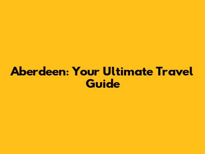 Aberdeen: Your Ultimate Travel Guide