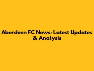 Aberdeen FC News: Latest Updates & Analysis