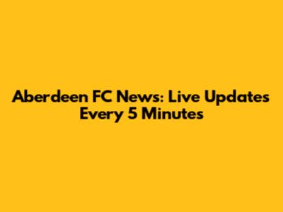 Aberdeen FC News: Live Updates Every 5 Minutes