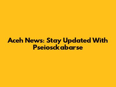 Aceh News: Stay Updated With Pseiosckabarse