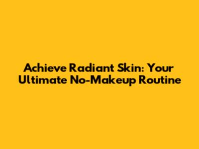 Achieve Radiant Skin: Your Ultimate No-Makeup Routine