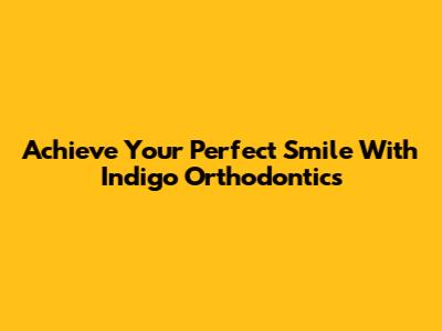 Achieve Your Perfect Smile With Indigo Orthodontics