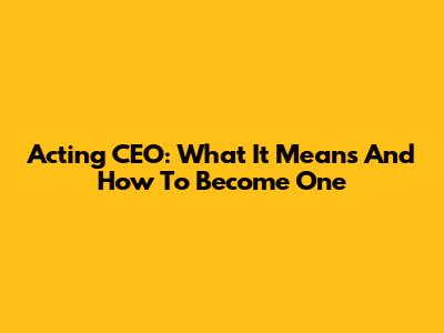 Acting CEO: What It Means And How To Become One