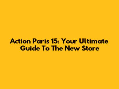Action Paris 15: Your Ultimate Guide To The New Store