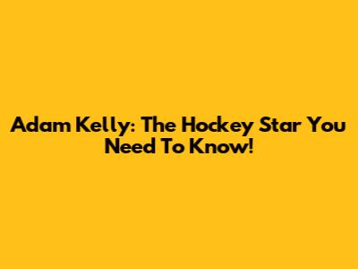 Adam Kelly: The Hockey Star You Need To Know!
