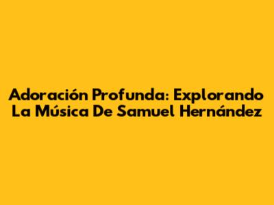 Adoración Profunda: Explorando La Música De Samuel Hernández