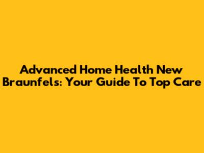 Advanced Home Health New Braunfels: Your Guide To Top Care