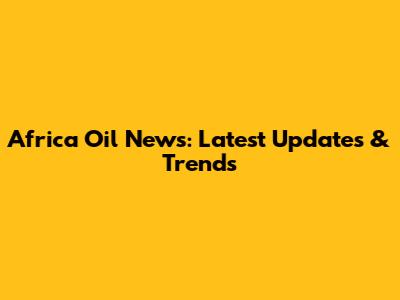 Africa Oil News: Latest Updates & Trends