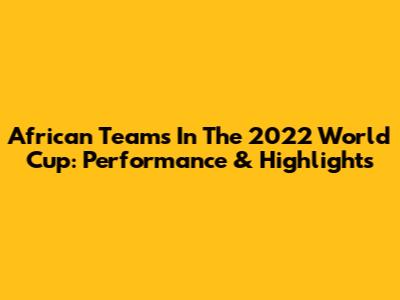 African Teams In The 2022 World Cup: Performance & Highlights