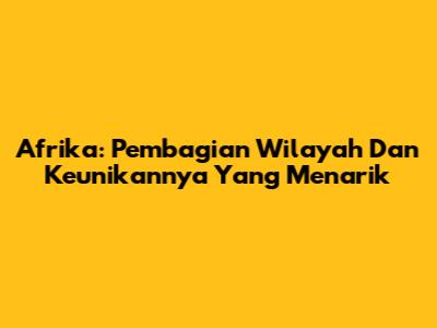 Afrika: Pembagian Wilayah Dan Keunikannya Yang Menarik