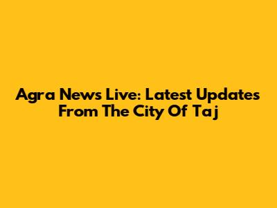 Agra News Live: Latest Updates From The City Of Taj