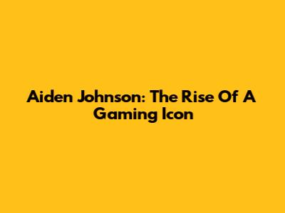 Aiden Johnson: The Rise Of A Gaming Icon