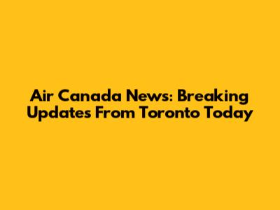 Air Canada News: Breaking Updates From Toronto Today