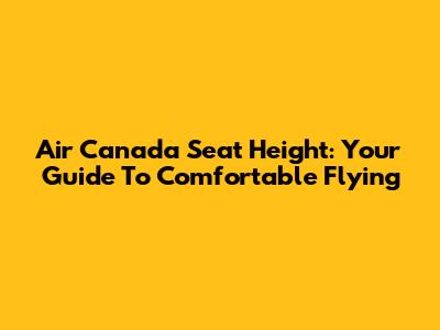 Air Canada Seat Height: Your Guide To Comfortable Flying