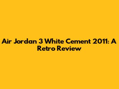 Air Jordan 3 White Cement 2011: A Retro Review