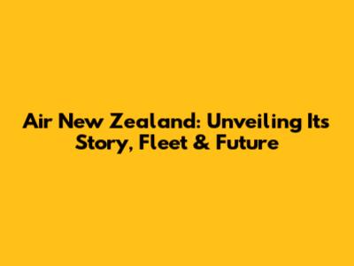 Air New Zealand: Unveiling Its Story, Fleet & Future