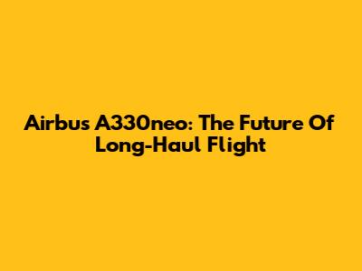 Airbus A330neo: The Future Of Long-Haul Flight