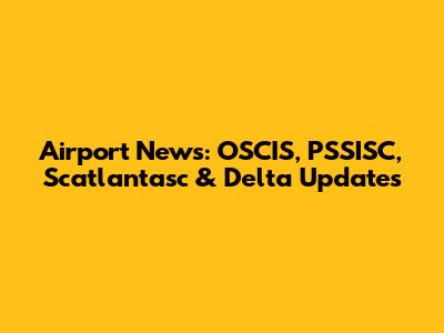 Airport News: OSCIS, PSSISC, Scatlantasc & Delta Updates