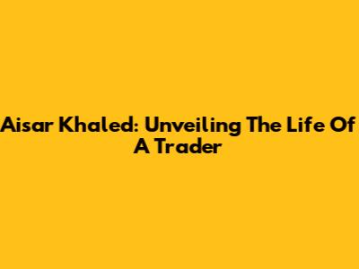 Aisar Khaled: Unveiling The Life Of A Trader