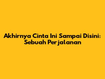 Akhirnya Cinta Ini Sampai Disini: Sebuah Perjalanan