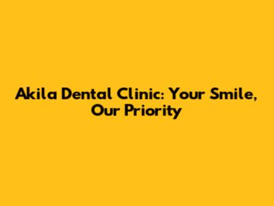 Akila Dental Clinic: Your Smile, Our Priority