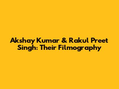 Akshay Kumar & Rakul Preet Singh: Their Filmography