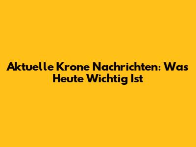 Aktuelle Krone Nachrichten: Was Heute Wichtig Ist