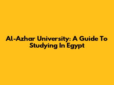 Al-Azhar University: A Guide To Studying In Egypt