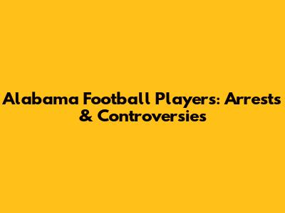 Alabama Football Players: Arrests & Controversies