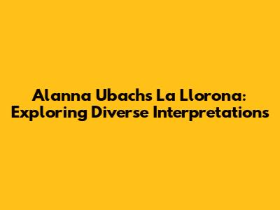 Alanna Ubach's La Llorona: Exploring Diverse Interpretations