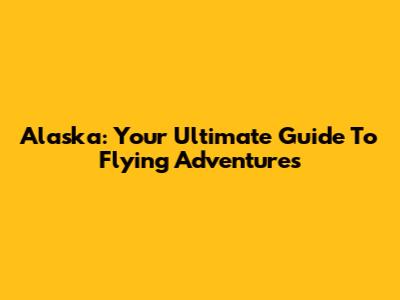 Alaska: Your Ultimate Guide To Flying Adventures