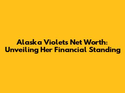 Alaska Violets Net Worth: Unveiling Her Financial Standing