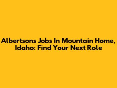 Albertsons Jobs In Mountain Home, Idaho: Find Your Next Role