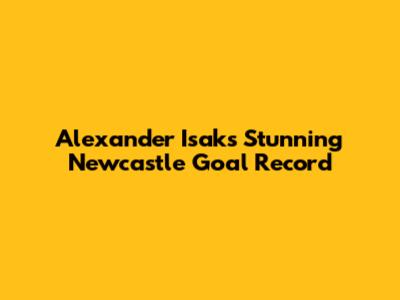 Alexander Isak's Stunning Newcastle Goal Record
