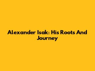 Alexander Isak: His Roots And Journey