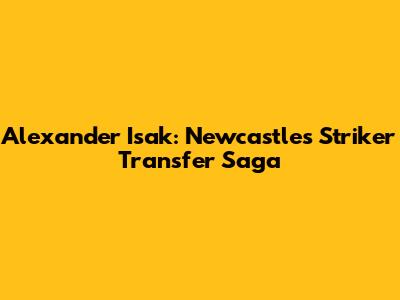Alexander Isak: Newcastle's Striker Transfer Saga