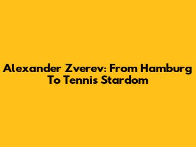 Alexander Zverev: From Hamburg To Tennis Stardom