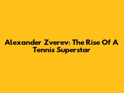 Alexander Zverev: The Rise Of A Tennis Superstar