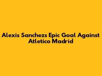 Alexis Sanchez's Epic Goal Against Atletico Madrid