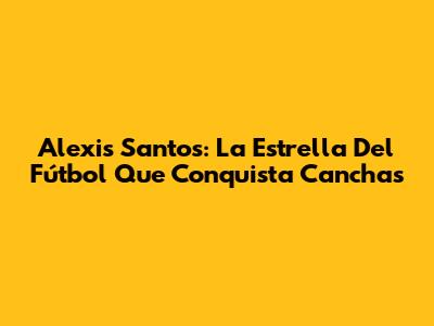 Alexis Santos: La Estrella Del Fútbol Que Conquista Canchas